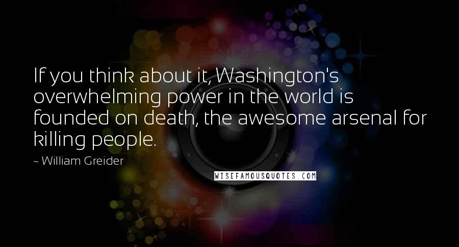 William Greider Quotes: If you think about it, Washington's overwhelming power in the world is founded on death, the awesome arsenal for killing people.