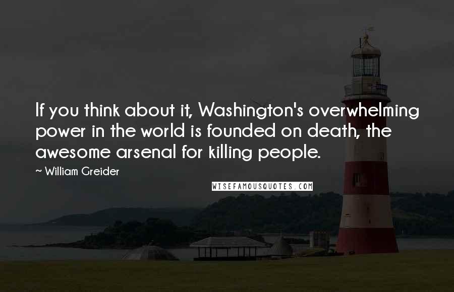 William Greider Quotes: If you think about it, Washington's overwhelming power in the world is founded on death, the awesome arsenal for killing people.