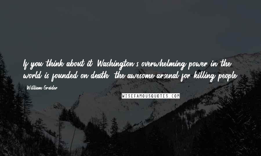 William Greider Quotes: If you think about it, Washington's overwhelming power in the world is founded on death, the awesome arsenal for killing people.