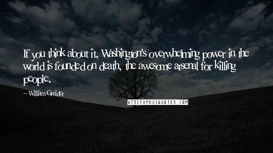 William Greider Quotes: If you think about it, Washington's overwhelming power in the world is founded on death, the awesome arsenal for killing people.