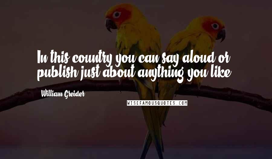 William Greider Quotes: In this country you can say aloud or publish just about anything you like.