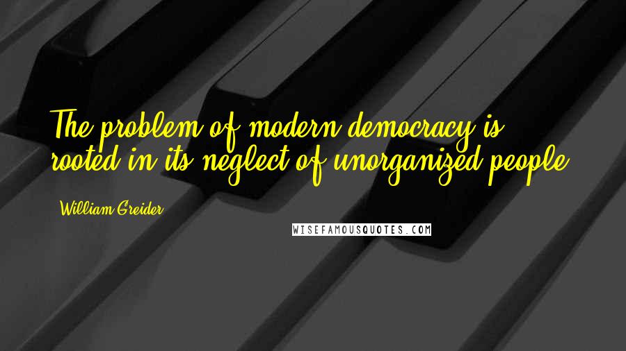 William Greider Quotes: The problem of modern democracy is rooted in its neglect of unorganized people.