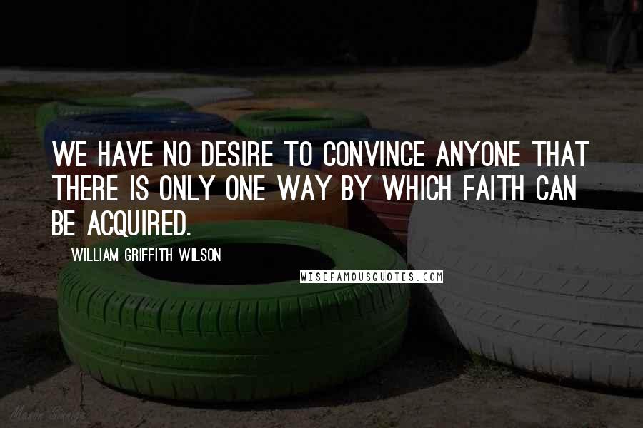 William Griffith Wilson Quotes: We have no desire to convince anyone that there is only one way by which faith can be acquired.