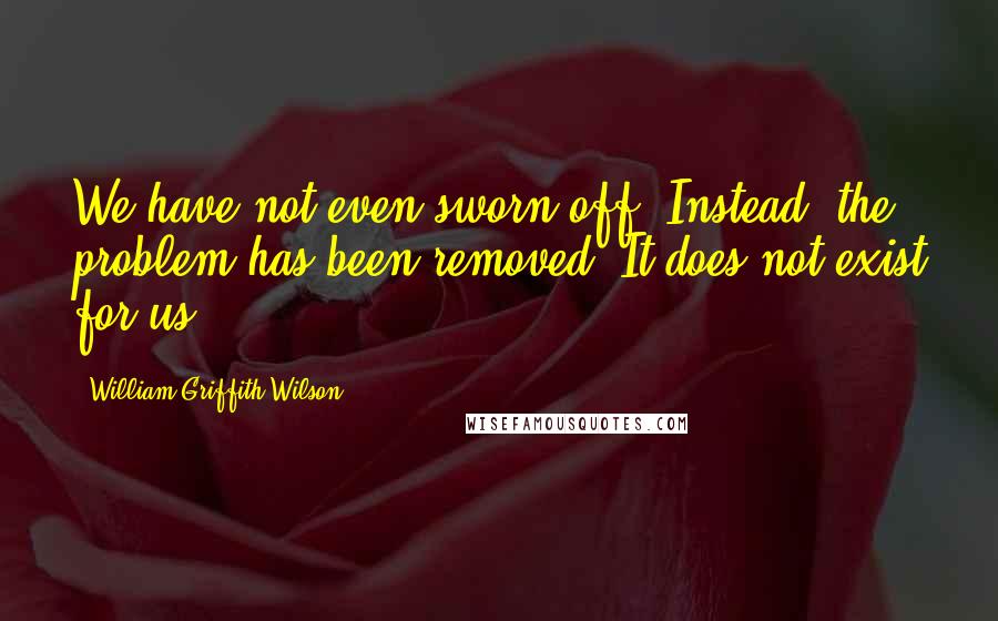 William Griffith Wilson Quotes: We have not even sworn off. Instead, the problem has been removed. It does not exist for us.