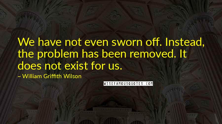 William Griffith Wilson Quotes: We have not even sworn off. Instead, the problem has been removed. It does not exist for us.