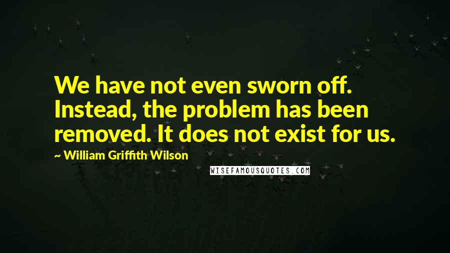 William Griffith Wilson Quotes: We have not even sworn off. Instead, the problem has been removed. It does not exist for us.
