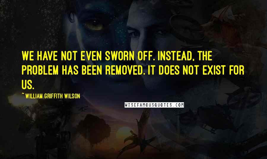 William Griffith Wilson Quotes: We have not even sworn off. Instead, the problem has been removed. It does not exist for us.
