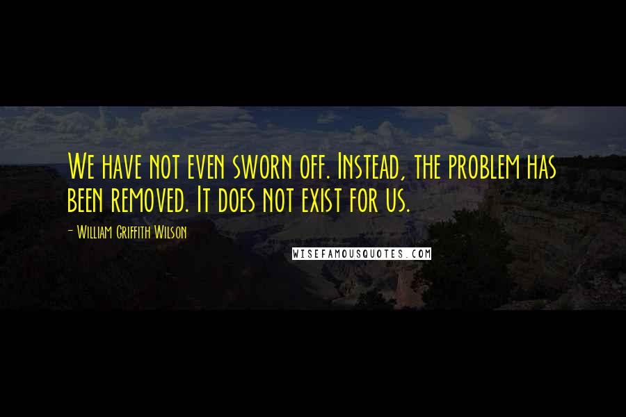 William Griffith Wilson Quotes: We have not even sworn off. Instead, the problem has been removed. It does not exist for us.