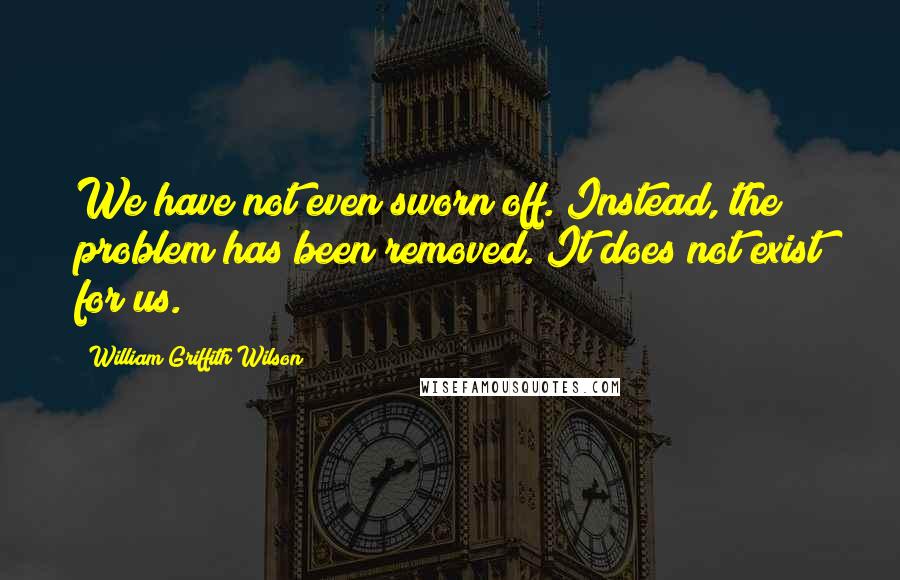 William Griffith Wilson Quotes: We have not even sworn off. Instead, the problem has been removed. It does not exist for us.