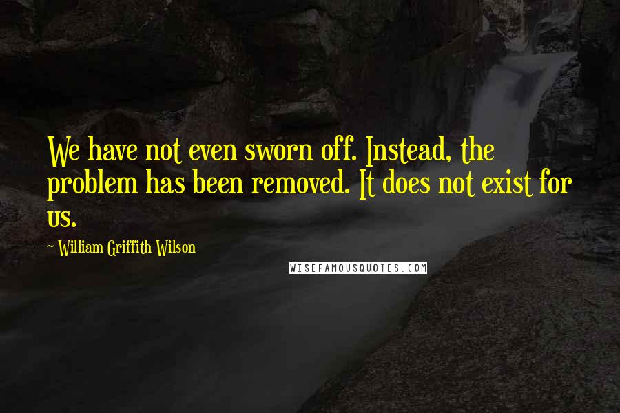 William Griffith Wilson Quotes: We have not even sworn off. Instead, the problem has been removed. It does not exist for us.