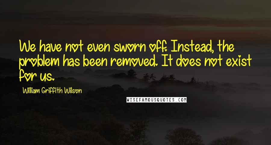 William Griffith Wilson Quotes: We have not even sworn off. Instead, the problem has been removed. It does not exist for us.