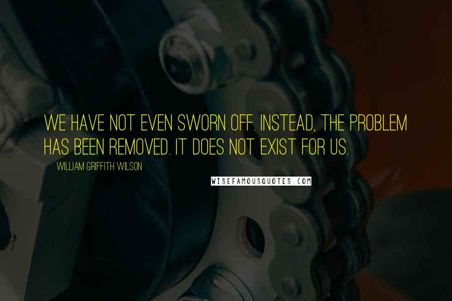 William Griffith Wilson Quotes: We have not even sworn off. Instead, the problem has been removed. It does not exist for us.