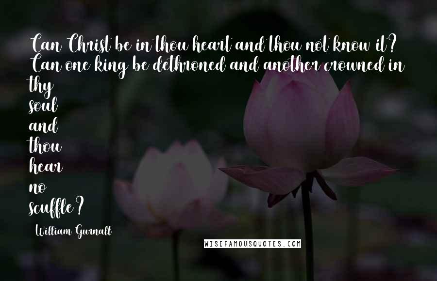 William Gurnall Quotes: Can Christ be in thou heart and thou not know it? Can one king be dethroned and another crowned in thy soul and thou hear no scuffle?