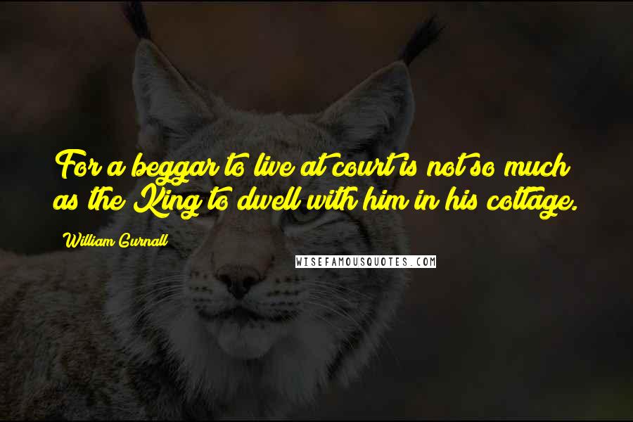 William Gurnall Quotes: For a beggar to live at court is not so much as the King to dwell with him in his cottage.