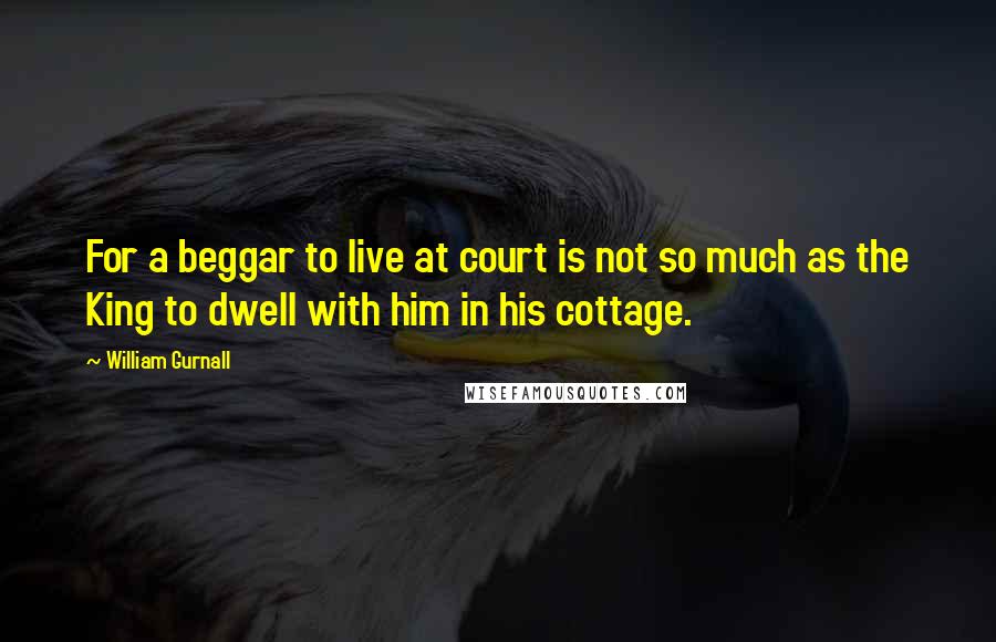 William Gurnall Quotes: For a beggar to live at court is not so much as the King to dwell with him in his cottage.