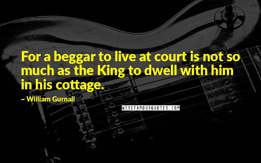 William Gurnall Quotes: For a beggar to live at court is not so much as the King to dwell with him in his cottage.