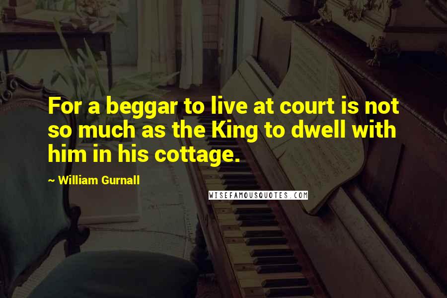 William Gurnall Quotes: For a beggar to live at court is not so much as the King to dwell with him in his cottage.