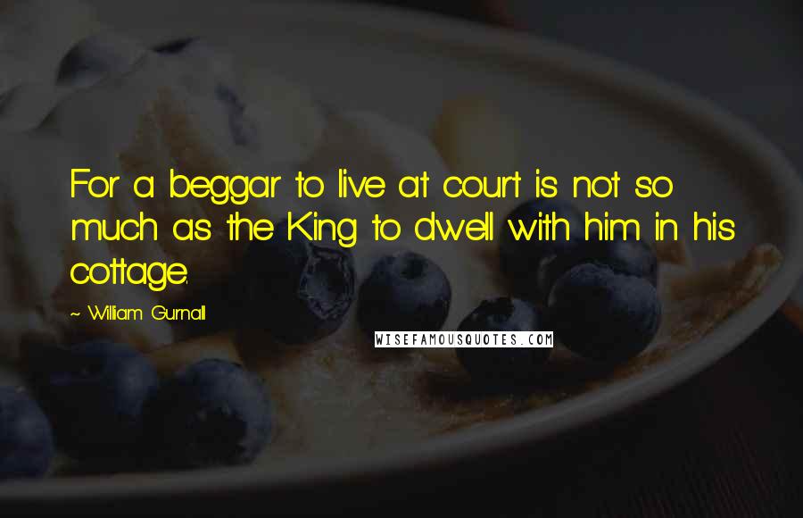 William Gurnall Quotes: For a beggar to live at court is not so much as the King to dwell with him in his cottage.