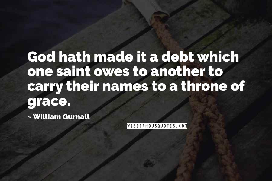 William Gurnall Quotes: God hath made it a debt which one saint owes to another to carry their names to a throne of grace.