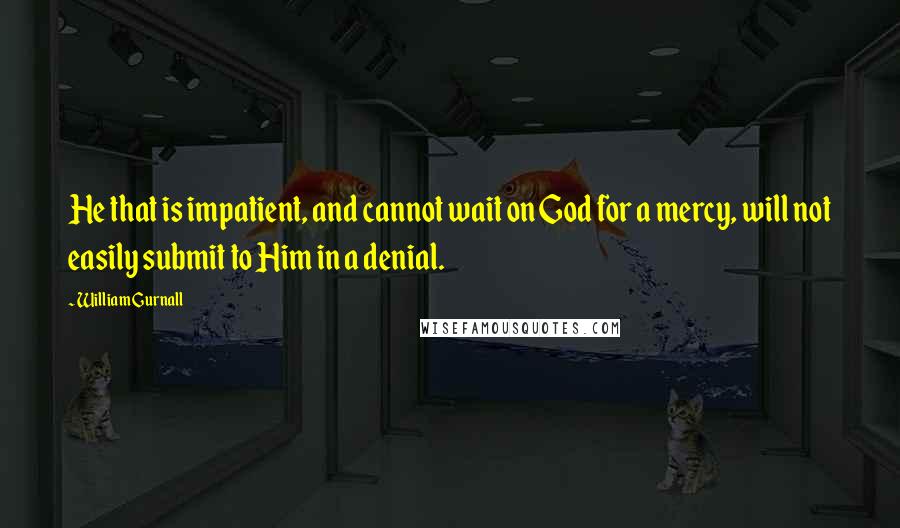 William Gurnall Quotes: He that is impatient, and cannot wait on God for a mercy, will not easily submit to Him in a denial.