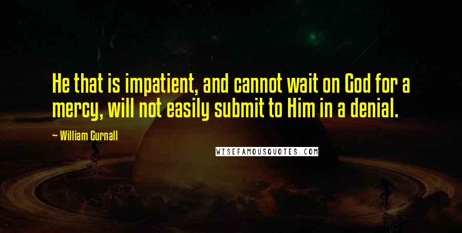 William Gurnall Quotes: He that is impatient, and cannot wait on God for a mercy, will not easily submit to Him in a denial.