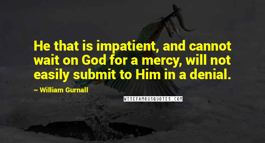 William Gurnall Quotes: He that is impatient, and cannot wait on God for a mercy, will not easily submit to Him in a denial.