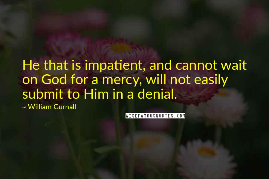 William Gurnall Quotes: He that is impatient, and cannot wait on God for a mercy, will not easily submit to Him in a denial.