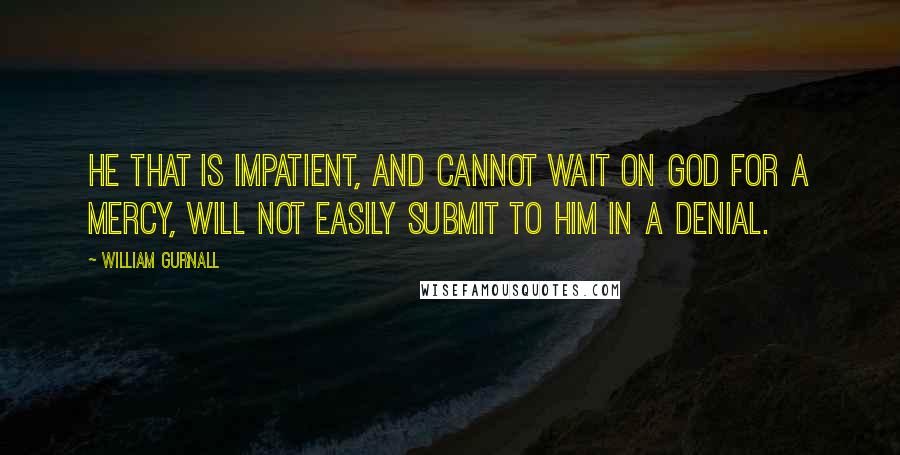 William Gurnall Quotes: He that is impatient, and cannot wait on God for a mercy, will not easily submit to Him in a denial.