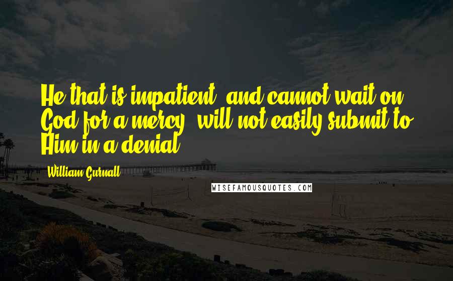 William Gurnall Quotes: He that is impatient, and cannot wait on God for a mercy, will not easily submit to Him in a denial.