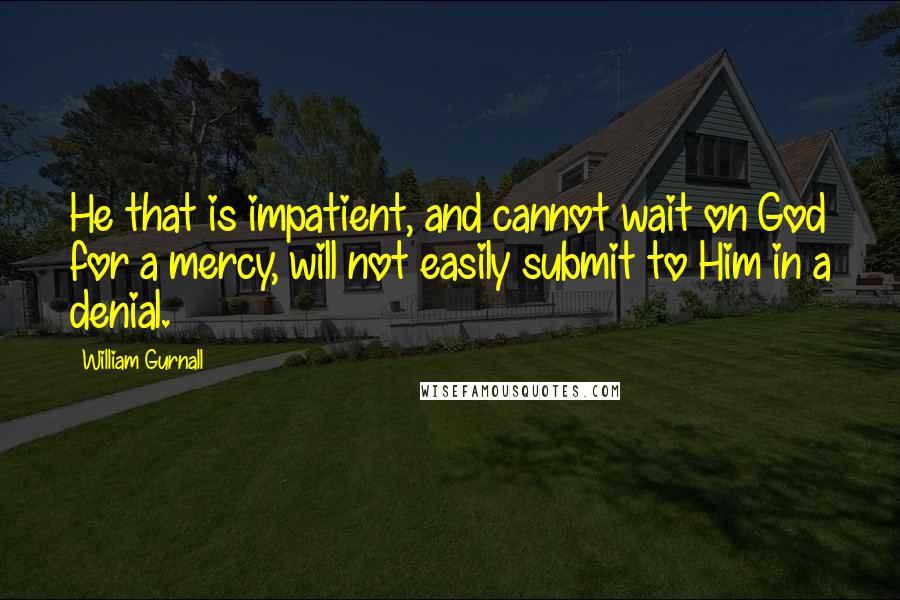 William Gurnall Quotes: He that is impatient, and cannot wait on God for a mercy, will not easily submit to Him in a denial.