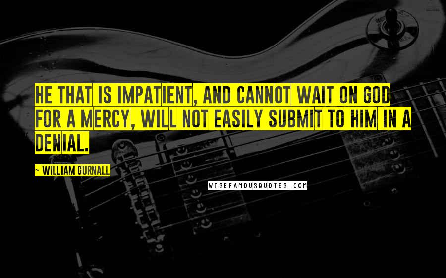 William Gurnall Quotes: He that is impatient, and cannot wait on God for a mercy, will not easily submit to Him in a denial.