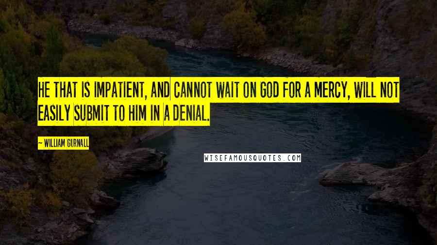 William Gurnall Quotes: He that is impatient, and cannot wait on God for a mercy, will not easily submit to Him in a denial.