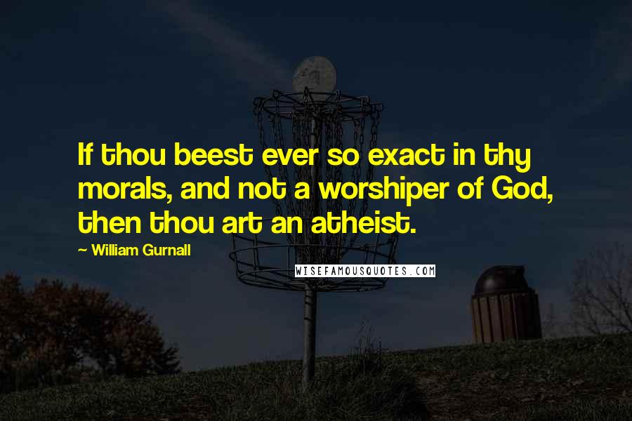 William Gurnall Quotes: If thou beest ever so exact in thy morals, and not a worshiper of God, then thou art an atheist.