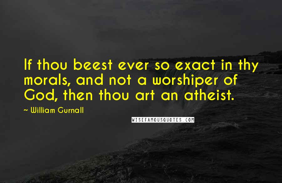 William Gurnall Quotes: If thou beest ever so exact in thy morals, and not a worshiper of God, then thou art an atheist.