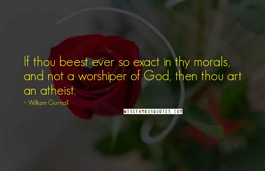 William Gurnall Quotes: If thou beest ever so exact in thy morals, and not a worshiper of God, then thou art an atheist.