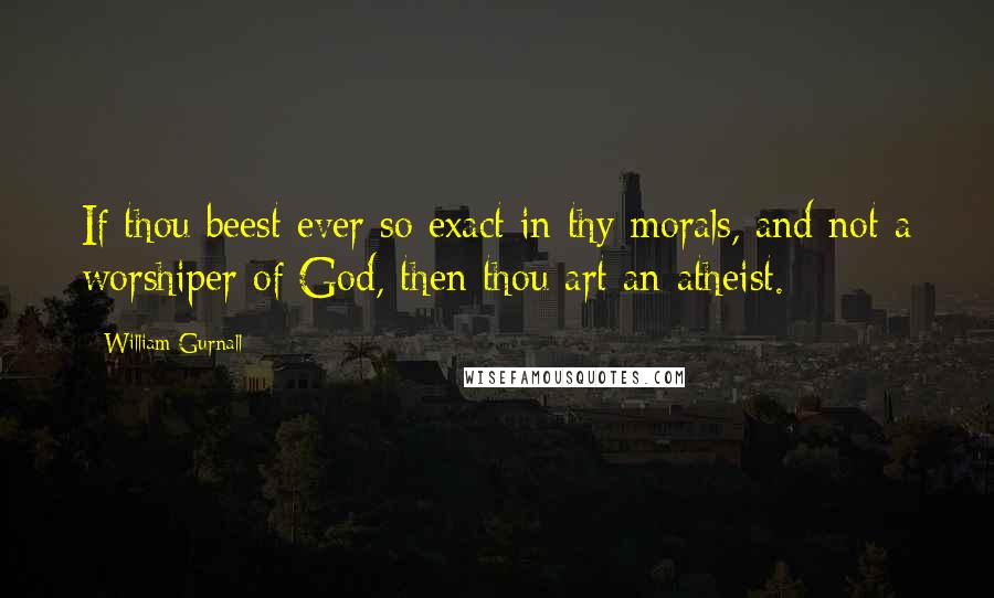 William Gurnall Quotes: If thou beest ever so exact in thy morals, and not a worshiper of God, then thou art an atheist.