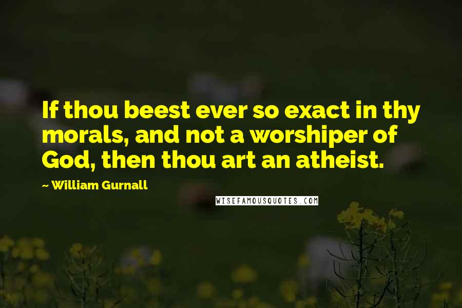 William Gurnall Quotes: If thou beest ever so exact in thy morals, and not a worshiper of God, then thou art an atheist.