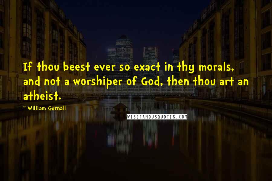 William Gurnall Quotes: If thou beest ever so exact in thy morals, and not a worshiper of God, then thou art an atheist.