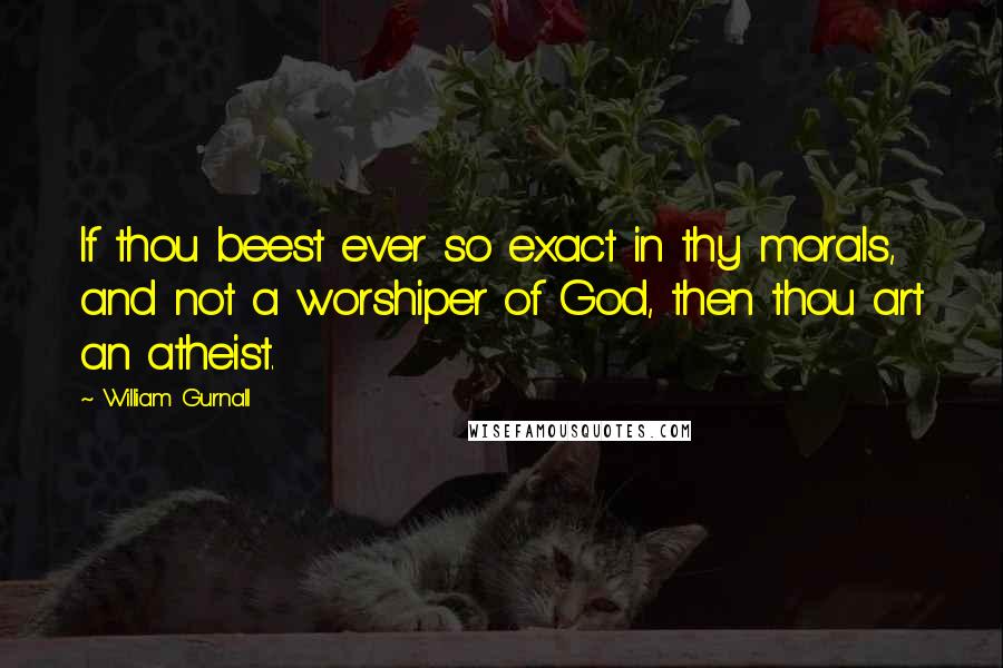 William Gurnall Quotes: If thou beest ever so exact in thy morals, and not a worshiper of God, then thou art an atheist.