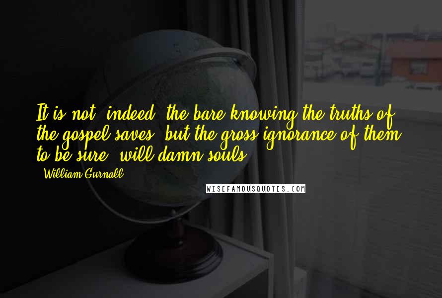 William Gurnall Quotes: It is not, indeed, the bare knowing the truths of the gospel saves; but the gross ignorance of them, to be sure, will damn souls.