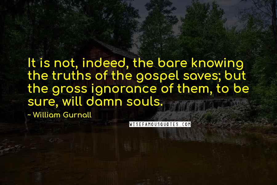 William Gurnall Quotes: It is not, indeed, the bare knowing the truths of the gospel saves; but the gross ignorance of them, to be sure, will damn souls.