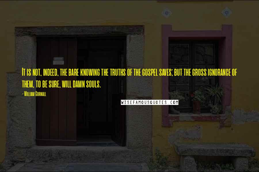 William Gurnall Quotes: It is not, indeed, the bare knowing the truths of the gospel saves; but the gross ignorance of them, to be sure, will damn souls.