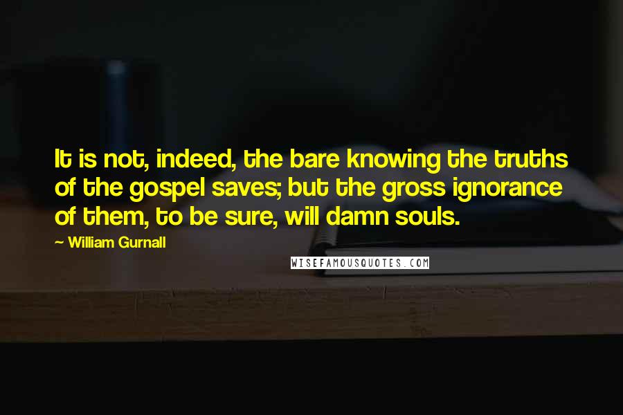 William Gurnall Quotes: It is not, indeed, the bare knowing the truths of the gospel saves; but the gross ignorance of them, to be sure, will damn souls.