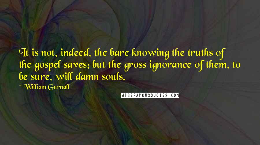 William Gurnall Quotes: It is not, indeed, the bare knowing the truths of the gospel saves; but the gross ignorance of them, to be sure, will damn souls.