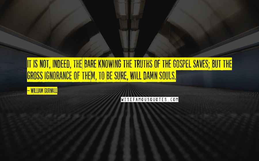 William Gurnall Quotes: It is not, indeed, the bare knowing the truths of the gospel saves; but the gross ignorance of them, to be sure, will damn souls.
