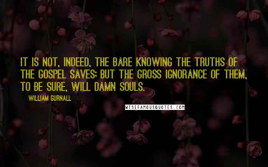 William Gurnall Quotes: It is not, indeed, the bare knowing the truths of the gospel saves; but the gross ignorance of them, to be sure, will damn souls.