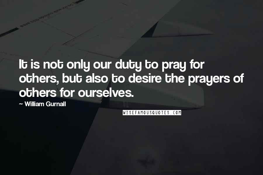 William Gurnall Quotes: It is not only our duty to pray for others, but also to desire the prayers of others for ourselves.