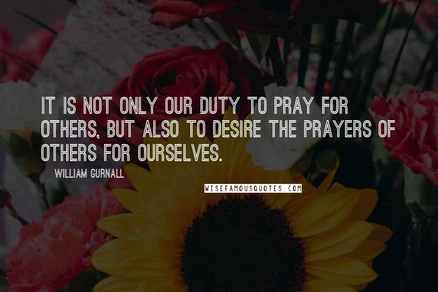 William Gurnall Quotes: It is not only our duty to pray for others, but also to desire the prayers of others for ourselves.