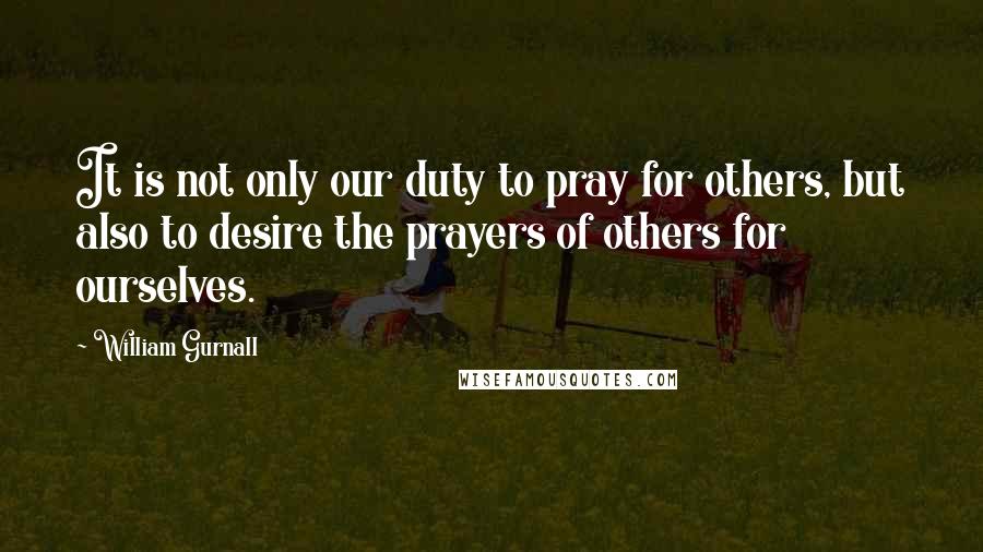 William Gurnall Quotes: It is not only our duty to pray for others, but also to desire the prayers of others for ourselves.