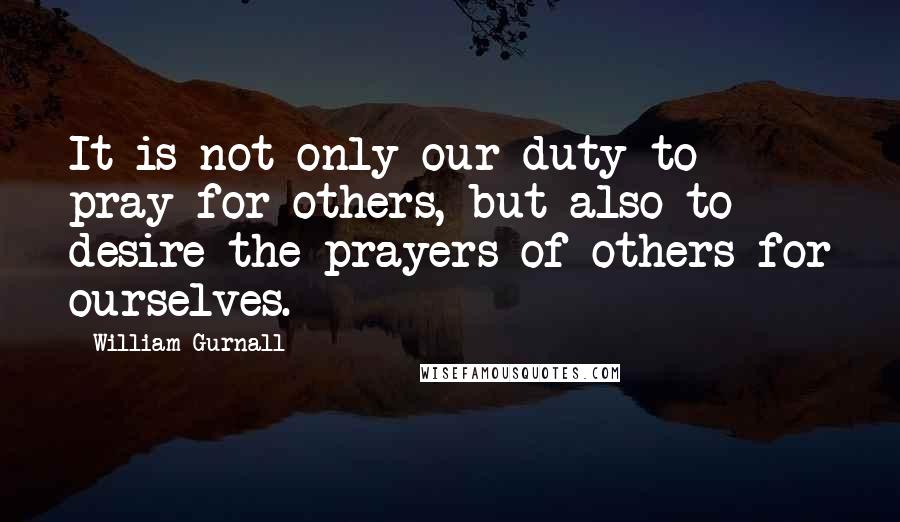 William Gurnall Quotes: It is not only our duty to pray for others, but also to desire the prayers of others for ourselves.